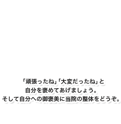 「頑張ったね」「大変だったね」と自分を褒めてあげましょう。そして自分への御褒美に当整体院の整体をどうぞ。